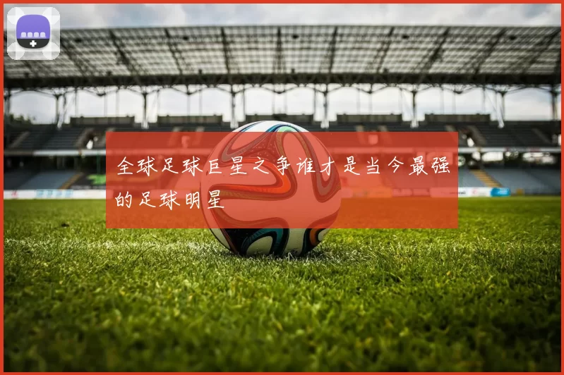 全球足球巨星之争谁才是当今最强的足球明星