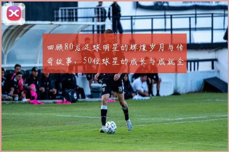 回顾80后足球明星的辉煌岁月与传奇故事，50位球星的成长与成就全记录