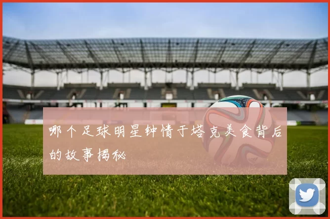 哪个足球明星钟情于塔克美食背后的故事揭秘