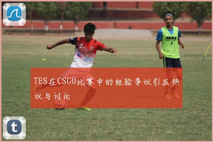 TES在CSGO比赛中的经验争议引发热议与讨论