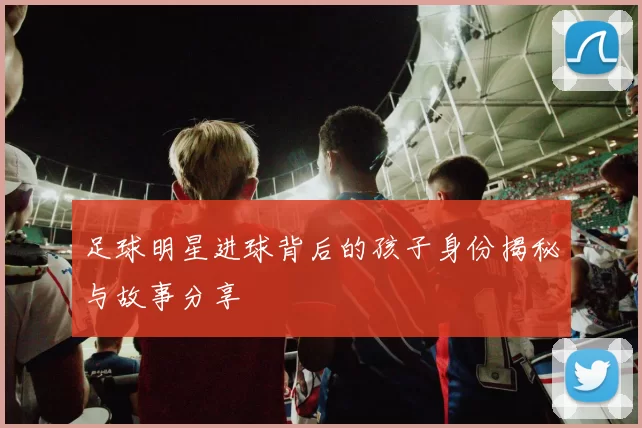 足球明星进球背后的孩子身份揭秘与故事分享