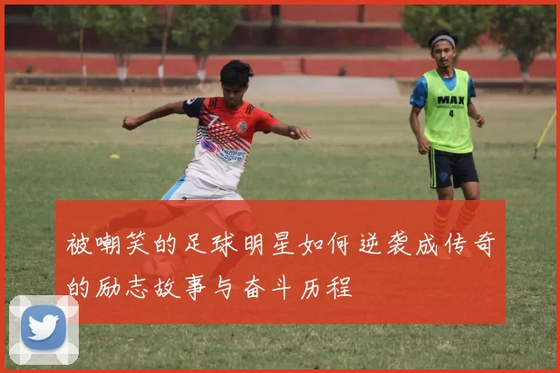 被嘲笑的足球明星如何逆袭成传奇的励志故事与奋斗历程