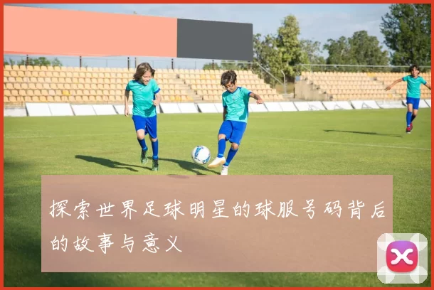 探索世界足球明星的球服号码背后的故事与意义