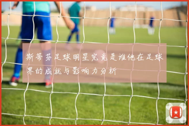 斯蒂芬足球明星究竟是谁他在足球界的成就与影响力分析