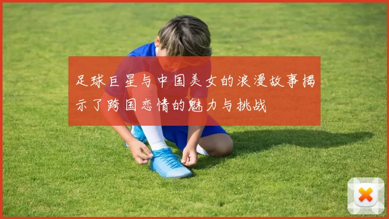 足球巨星与中国美女的浪漫故事揭示了跨国恋情的魅力与挑战