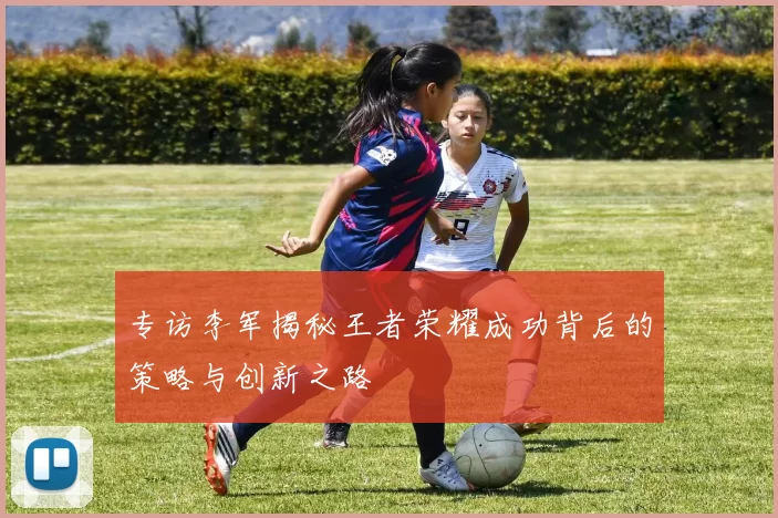 专访李军揭秘王者荣耀成功背后的策略与创新之路