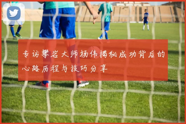 专访攀岩大师杨伟揭秘成功背后的心路历程与技巧分享