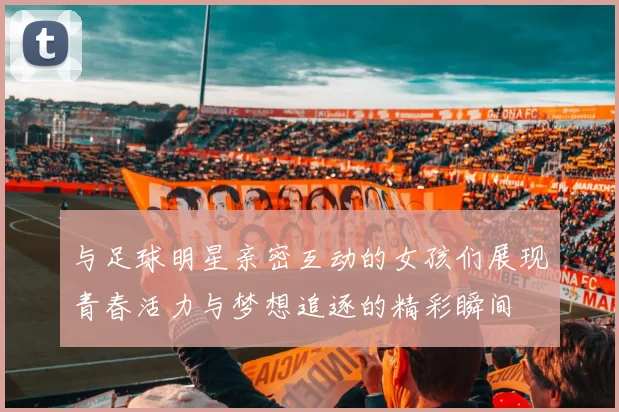 与足球明星亲密互动的女孩们展现青春活力与梦想追逐的精彩瞬间