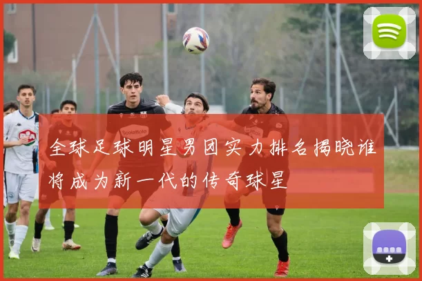 全球足球明星男团实力排名揭晓谁将成为新一代的传奇球星