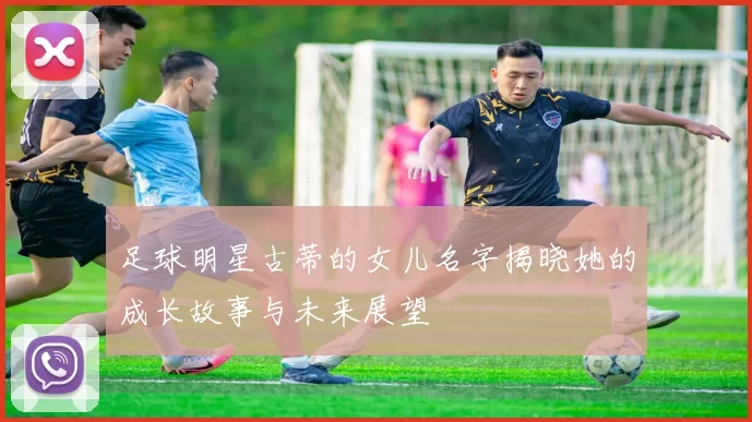 足球明星古蒂的女儿名字揭晓她的成长故事与未来展望