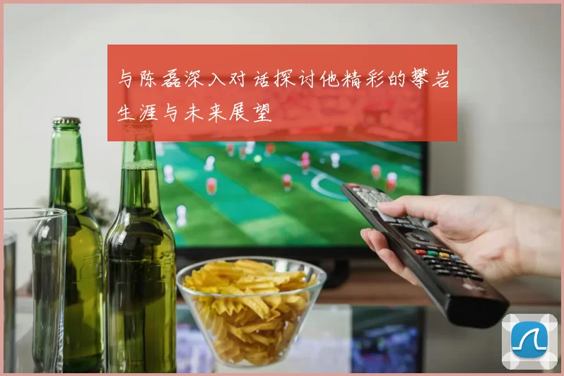 与陈磊深入对话探讨他精彩的攀岩生涯与未来展望