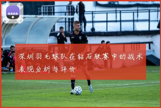 深圳羽毛球队在钻石联赛中的战术表现分析与评价