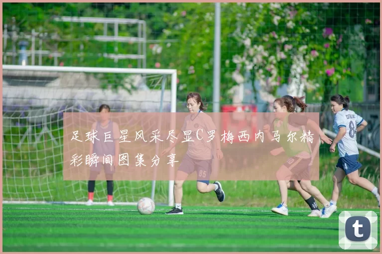 足球巨星风采尽显C罗梅西内马尔精彩瞬间图集分享