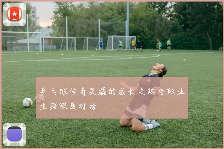 乒乓球传奇吴磊的成长之路与职业生涯深度对话