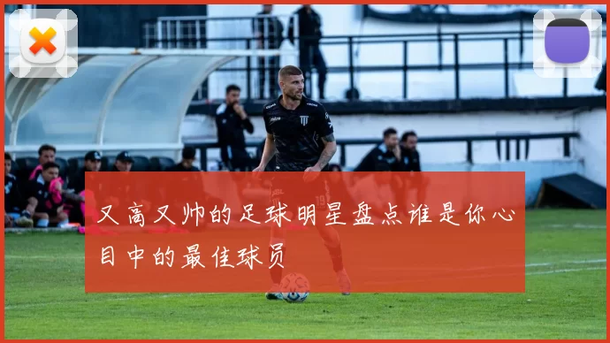 又高又帅的足球明星盘点谁是你心目中的最佳球员