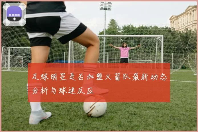 足球明星是否加盟火箭队最新动态分析与球迷反应