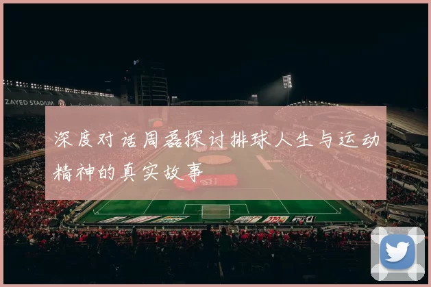 深度对话周磊探讨排球人生与运动精神的真实故事