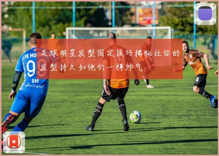 足球明星发型固定技巧揭秘让你的发型持久如他们一样帅气
