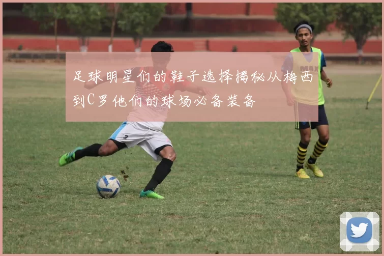 足球明星们的鞋子选择揭秘从梅西到C罗他们的球场必备装备