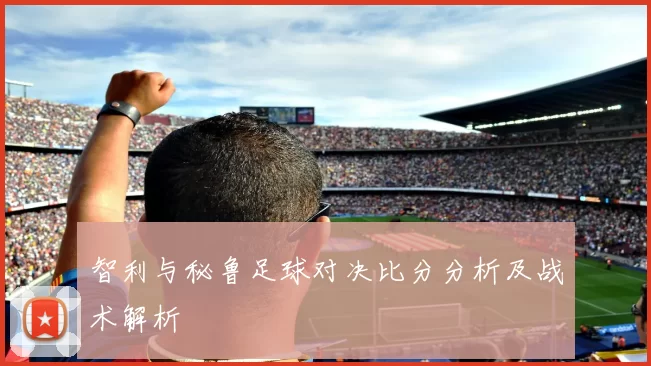 智利与秘鲁足球对决比分分析及战术解析