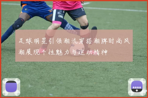 足球明星引领潮流穿搭潮牌时尚风潮展现个性魅力与运动精神