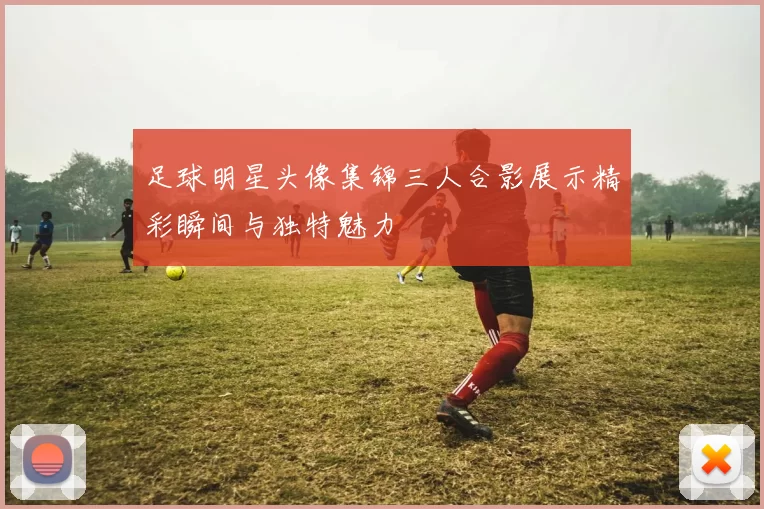 足球明星头像集锦三人合影展示精彩瞬间与独特魅力
