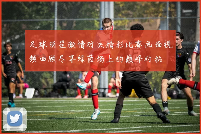 足球明星激情对决精彩比赛画面视频回顾尽享绿茵场上的巅峰对抗