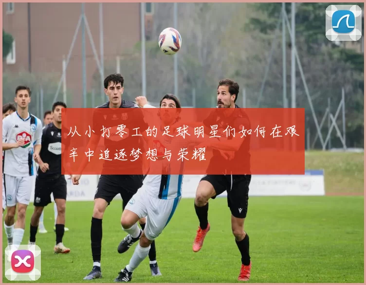从小打零工的足球明星们如何在艰辛中追逐梦想与荣耀