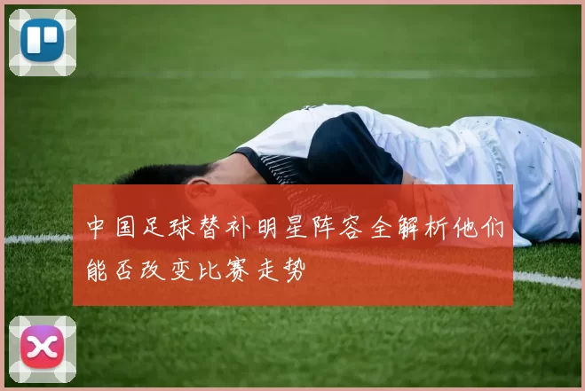 中国足球替补明星阵容全解析他们能否改变比赛走势