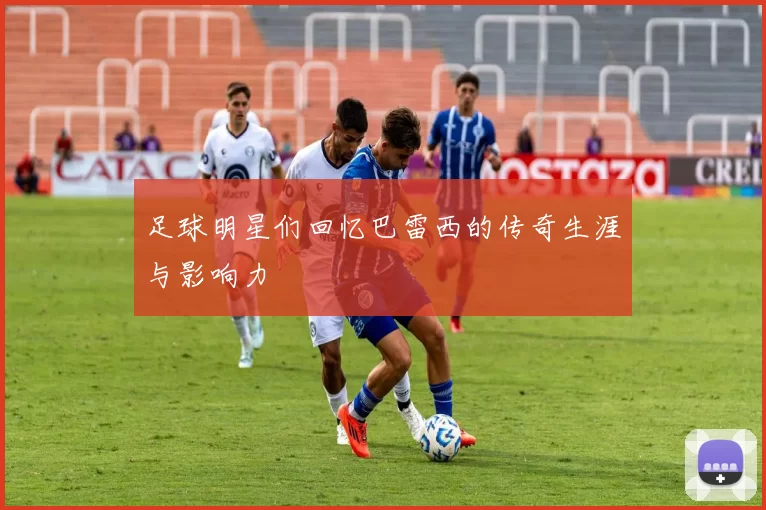 足球明星们回忆巴雷西的传奇生涯与影响力