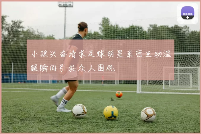 小孩兴奋请求足球明星亲密互动温暖瞬间引发众人围观