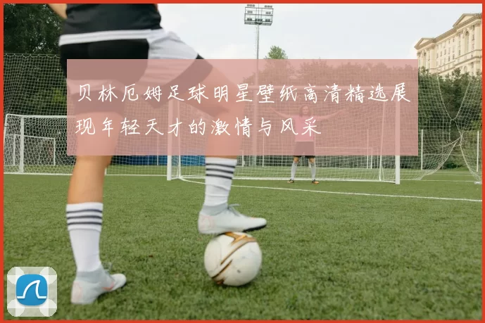 贝林厄姆足球明星壁纸高清精选展现年轻天才的激情与风采