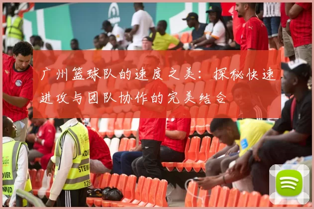 广州篮球队的速度之美：探秘快速进攻与团队协作的完美结合