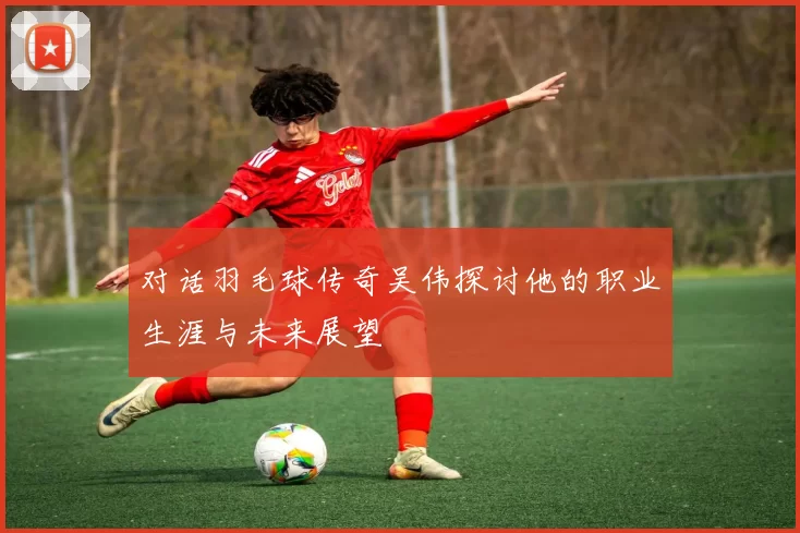 对话羽毛球传奇吴伟探讨他的职业生涯与未来展望