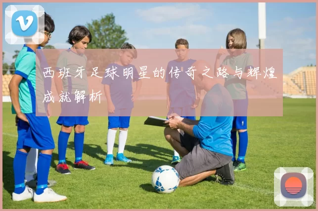 西班牙足球明星的传奇之路与辉煌成就解析