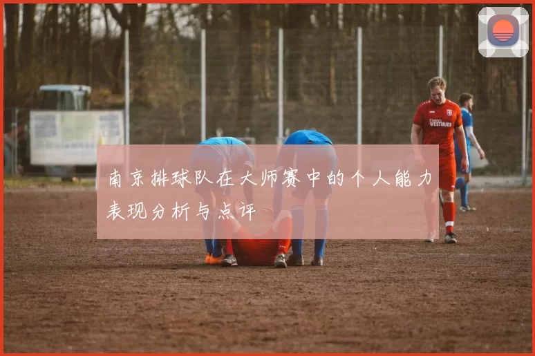 南京排球队在大师赛中的个人能力表现分析与点评