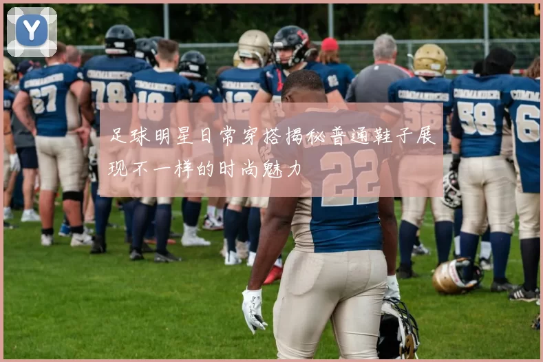 足球明星日常穿搭揭秘普通鞋子展现不一样的时尚魅力
