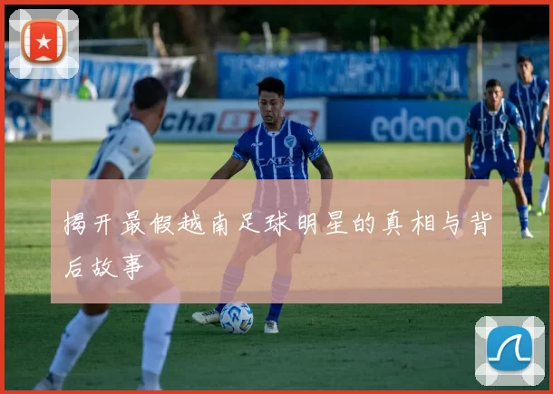 揭开最假越南足球明星的真相与背后故事