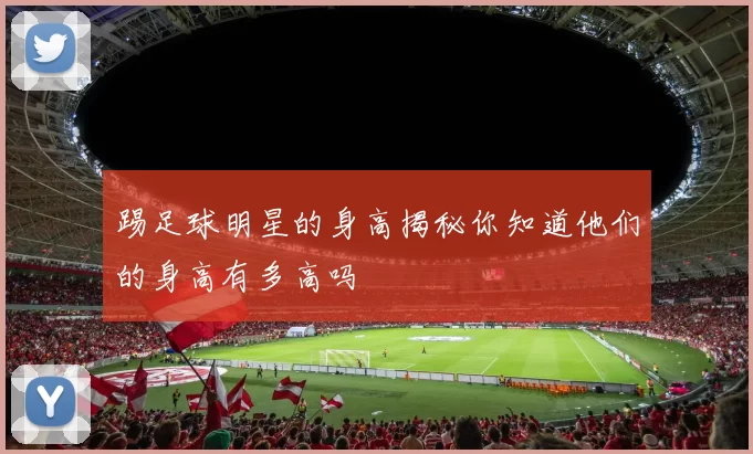 踢足球明星的身高揭秘你知道他们的身高有多高吗