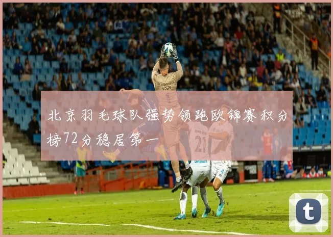 北京羽毛球队强势领跑欧锦赛积分榜72分稳居第一