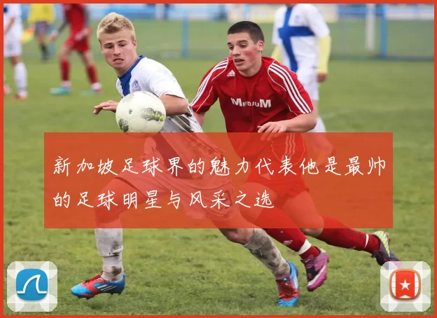 新加坡足球界的魅力代表他是最帅的足球明星与风采之选