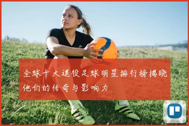 全球十大退役足球明星排行榜揭晓他们的传奇与影响力