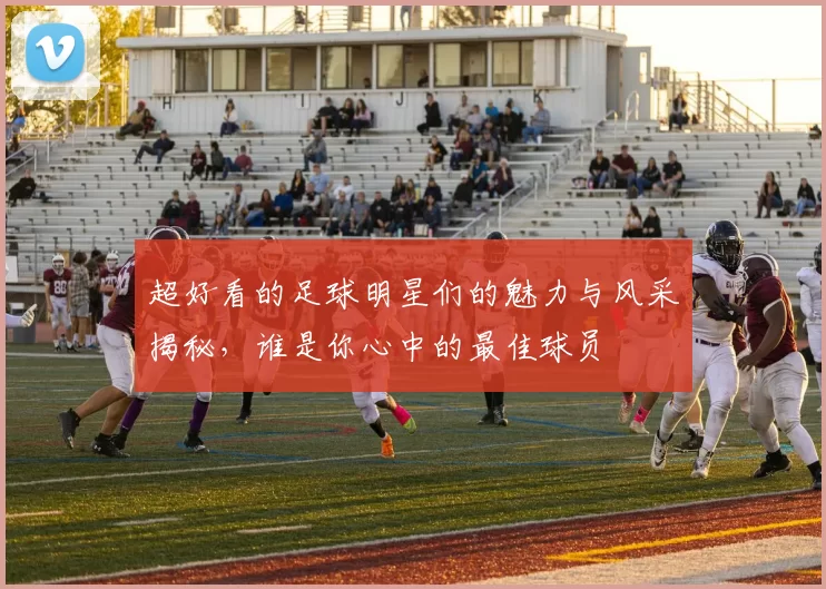 超好看的足球明星们的魅力与风采揭秘，谁是你心中的最佳球员