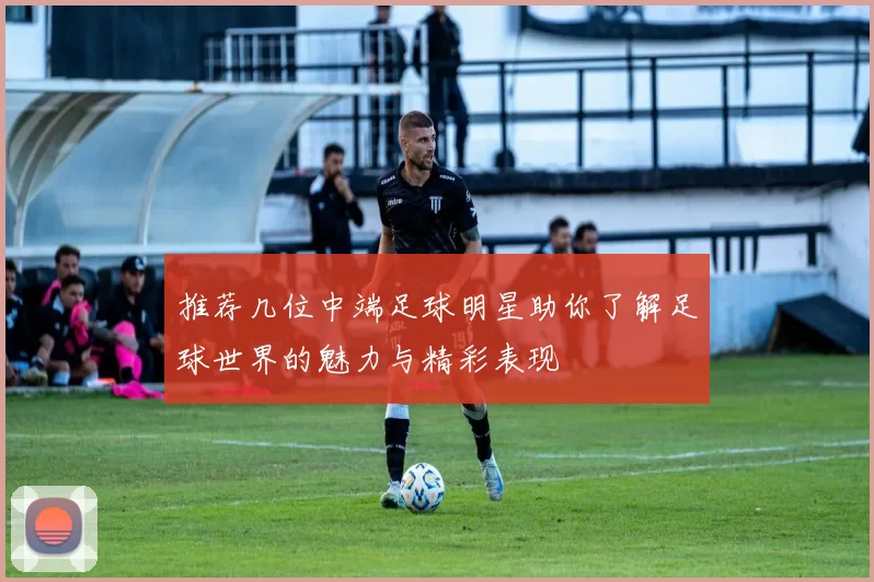 推荐几位中端足球明星助你了解足球世界的魅力与精彩表现
