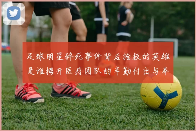 足球明星猝死事件背后抢救的英雄是谁揭开医疗团队的辛勤付出与奉献精神