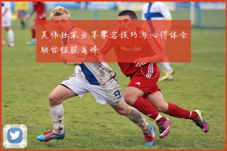 吴伟独家分享攀岩技巧与心得体会助你征服高峰