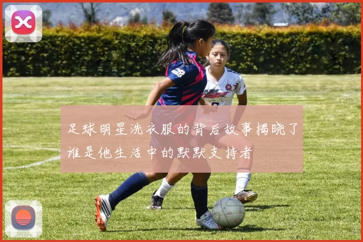 足球明星洗衣服的背后故事揭晓了谁是他生活中的默默支持者
