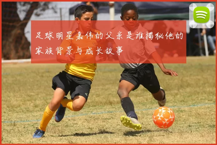 足球明星嘉伟的父亲是谁揭秘他的家族背景与成长故事