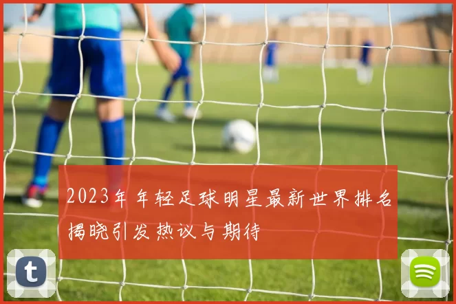 2023年年轻足球明星最新世界排名揭晓引发热议与期待