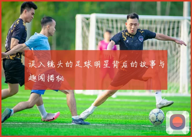 误入镜头的足球明星背后的故事与趣闻揭秘